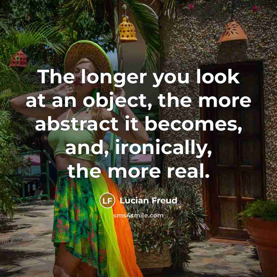 “The longer you look at an object, the more abstract it becomes, and, ironically, the more real.” quote by Lucian Freud