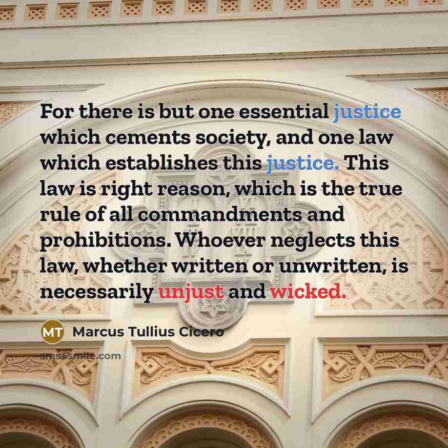 “For there is but one essential justice which cements society, and one law which establishes this justice. This law is right reason, which is the true rule of all commandments and prohibitions. Whoever neglects this law, whether written or unwritten, is necessarily unjust and wicked.” quote by Marcus Tullius Cicero
