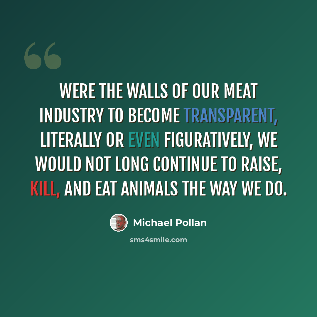 “Were the walls of our meat industry to become transparent, literally or even figuratively, we would not long continue to raise, kill, and eat animals the way we do.” quote by Michael Pollan