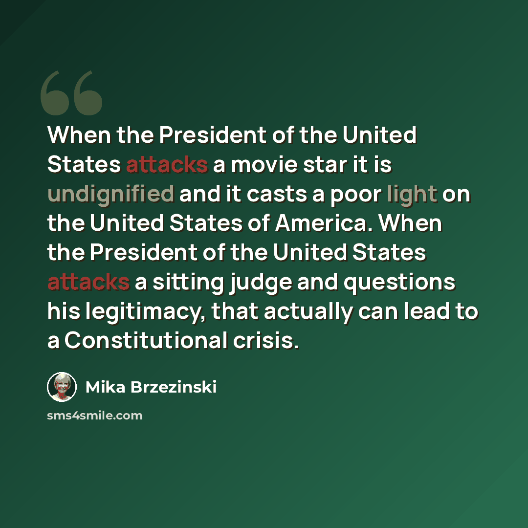 “When the President of the United States attacks a movie star it is undignified and it casts a poor light on the United States of America. When the President of the United States attacks a sitting judge and questions his legitimacy, that actually can lead to a Constitutional crisis.” quote by Mika Brzezinski