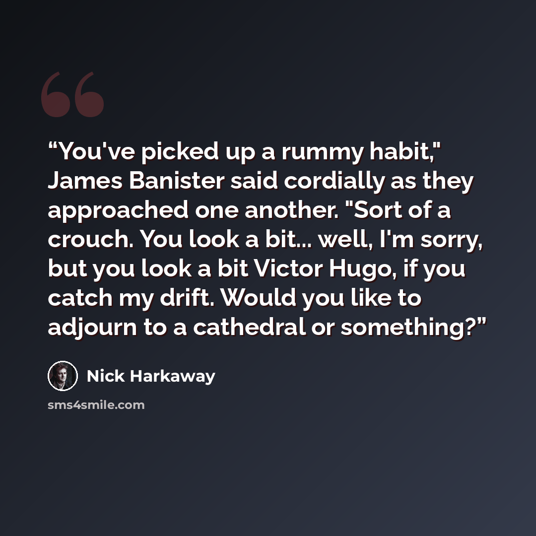 “You've picked up a rummy habit," James Banister said cordially as they approached one another. "Sort of a crouch. You look a bit... well, I'm sorry, but you look a bit Victor Hugo, if you catch my drift. Would you like to adjourn to a cathedral or something?” quote by Nick Harkaway
