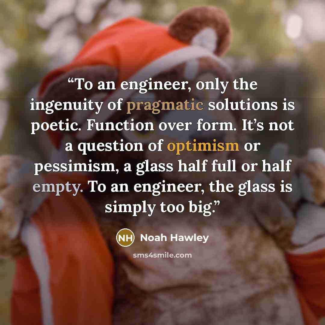 “To an engineer, only the ingenuity of pragmatic solutions is poetic. Function over form. It’s not a question of optimism or pessimism, a glass half full or half empty. To an engineer, the glass is simply too big.” quote by Noah Hawley