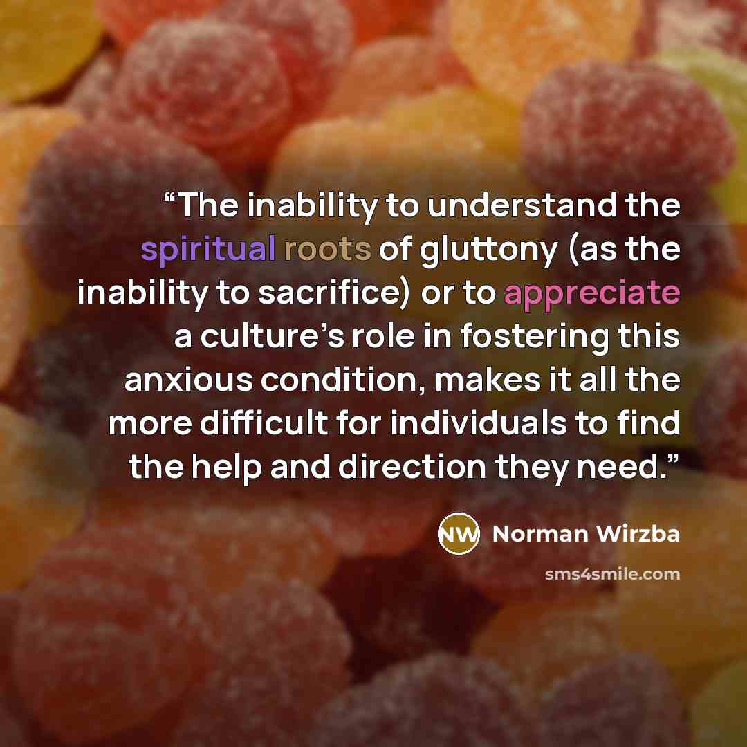 “The inability to understand the spiritual roots of gluttony (as the inability to sacrifice) or to appreciate a culture’s role in fostering this anxious condition, makes it all the more difficult for individuals to find the help and direction they need.” quote by Norman Wirzba