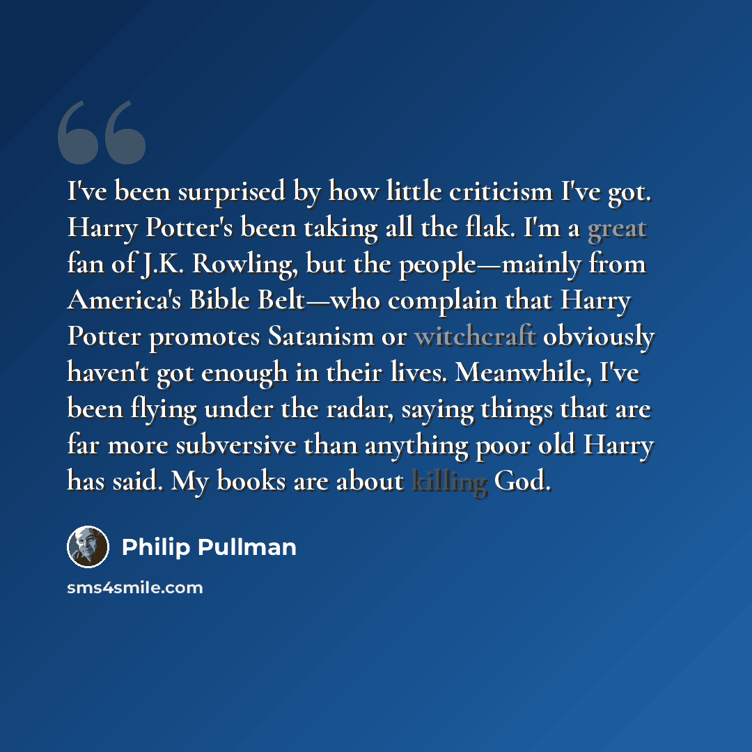 “I've been surprised by how little criticism I've got. Harry Potter's been taking all the flak. I'm a great fan of J.K. Rowling, but the people—mainly from America's Bible Belt—who complain that Harry Potter promotes Satanism or witchcraft obviously haven't got enough in their lives. Meanwhile…” quote by Philip Pullman