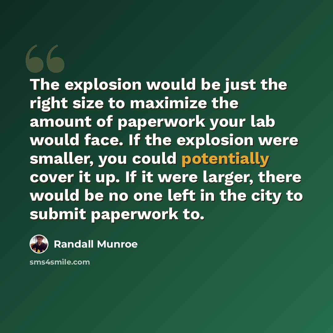 “The explosion would be just the right size to maximize the amount of paperwork your lab would face. If the explosion were smaller, you could potentially cover it up. If it were larger, there would be no one left in the city to submit paperwork to.” quote by Randall Munroe
