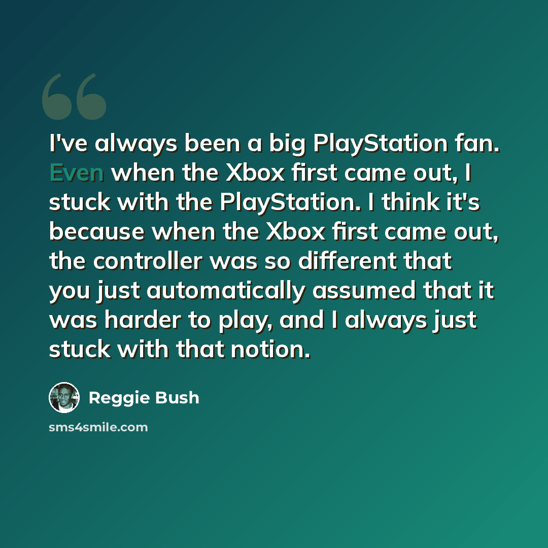 “I've always been a big PlayStation fan. Even when the Xbox first came out, I stuck with the PlayStation. I think it's because when the Xbox first came out, the controller was so different that you just automatically assumed that it was harder to play, and I always just stuck with that notion.” quote by Reggie Bush