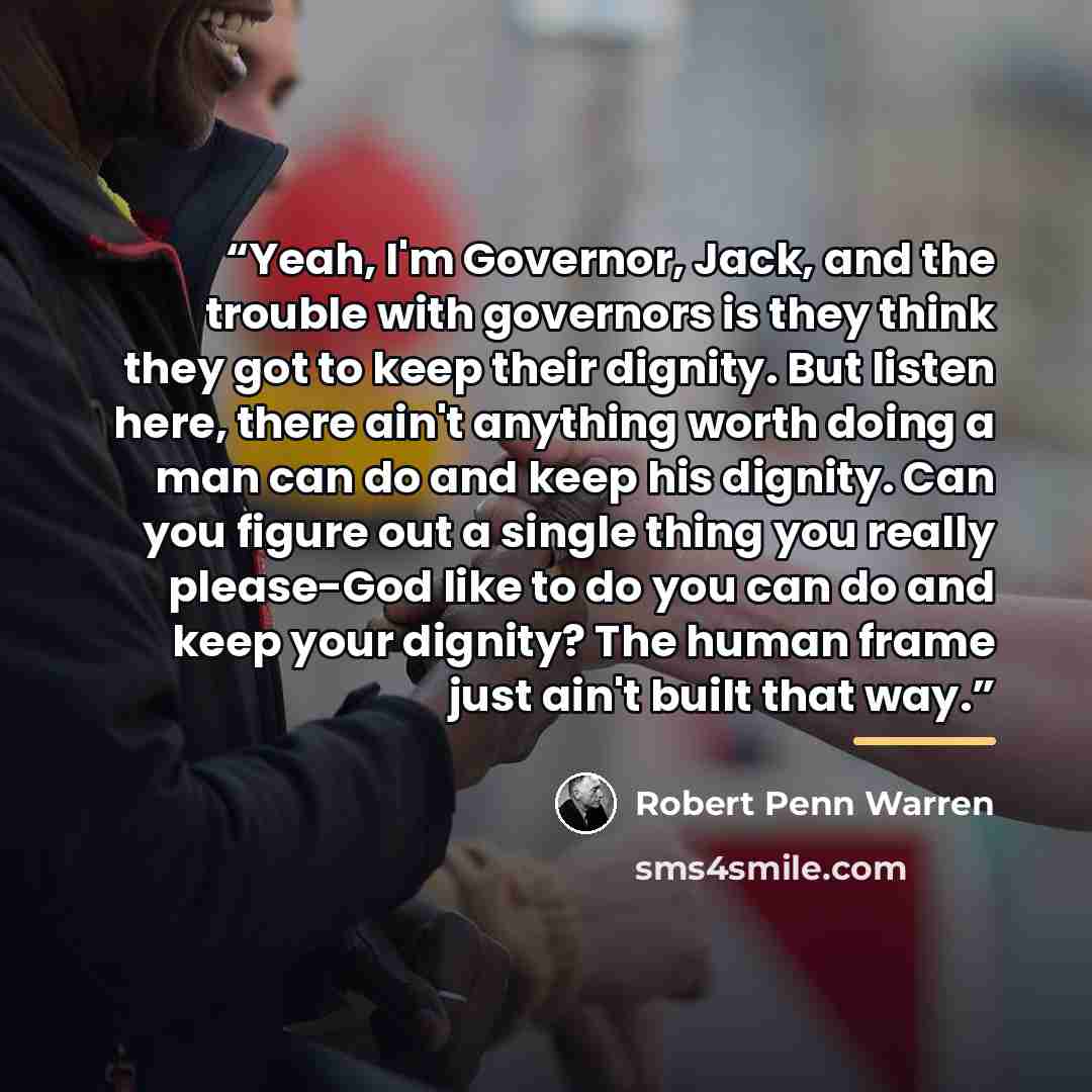 “Yeah, I'm Governor, Jack, and the trouble with governors is they think they got to keep their dignity. But listen here, there ain't anything worth doing a man can do and keep his dignity. Can you figure out a single thing you really please-God like to do you can do and keep your dignity? The human…” quote by Robert Penn Warren