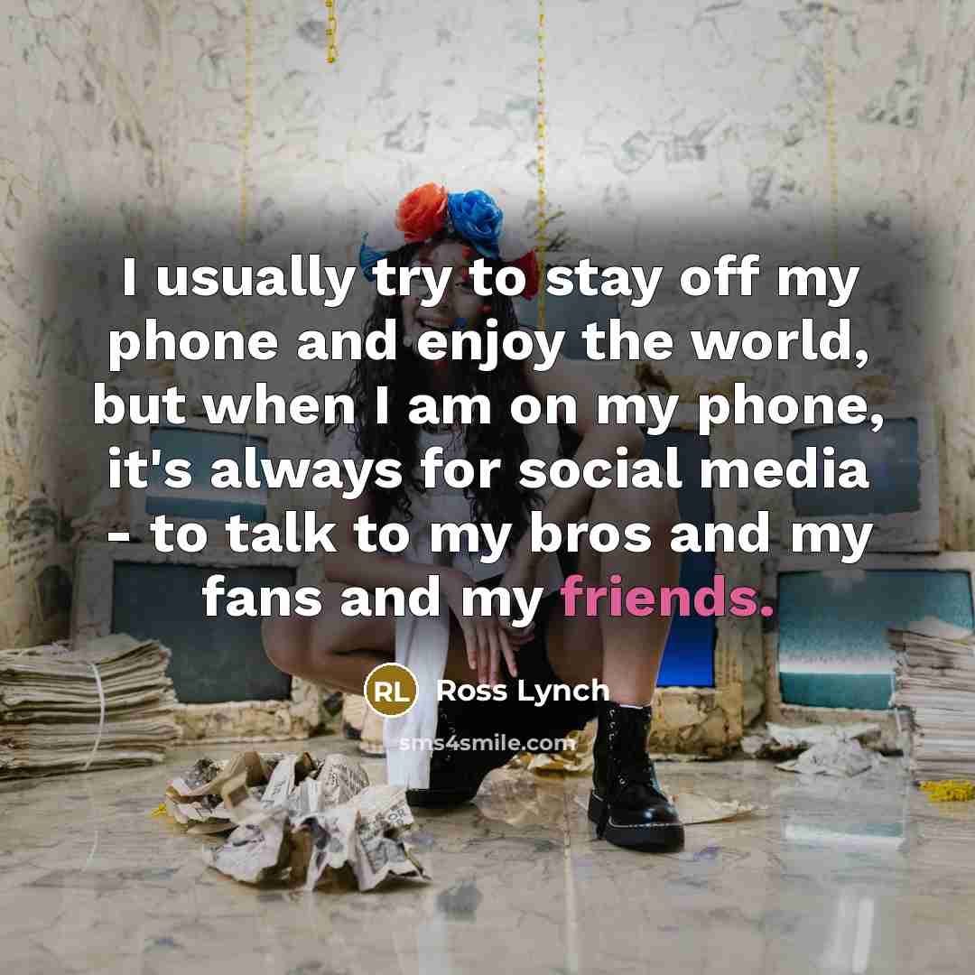 “I usually try to stay off my phone and enjoy the world, but when I am on my phone, it's always for social media - to talk to my bros and my fans and my friends.” quote by Ross Lynch