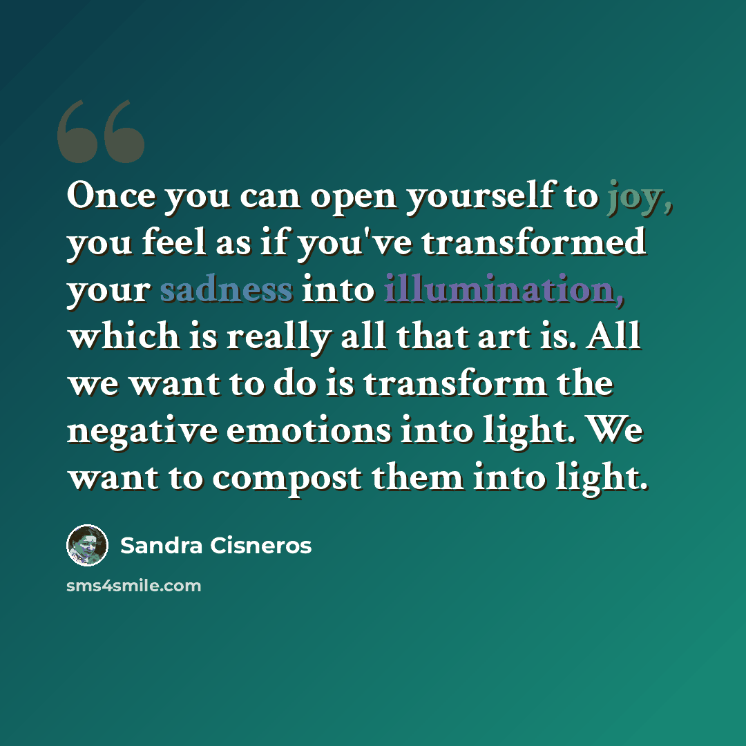 “Once you can open yourself to joy, you feel as if you've transformed your sadness into illumination, which is really all that art is. All we want to do is transform the negative emotions into light. We want to compost them into light.” quote by Sandra Cisneros