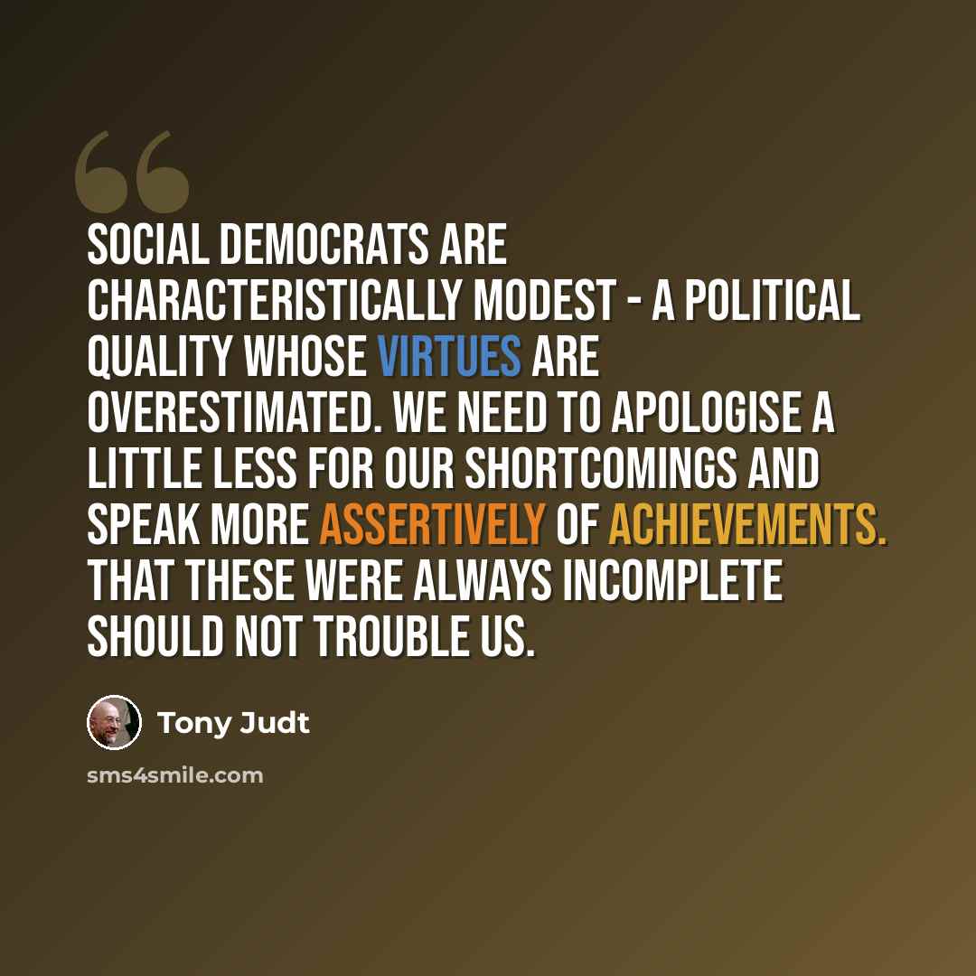 “Social democrats are characteristically modest - a political quality whose virtues are overestimated. We need to apologise a little less for our shortcomings and speak more assertively of achievements. That these were always incomplete should not trouble us.” quote by Tony Judt