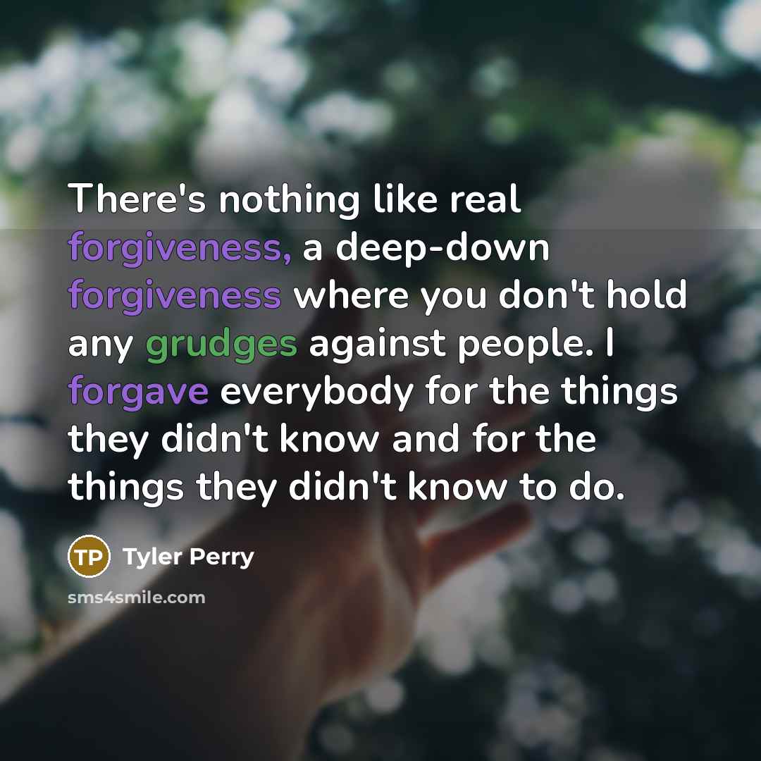 “There's nothing like real forgiveness, a deep-down forgiveness where you don't hold any grudges against people. I forgave everybody for the things they didn't know and for the things they didn't know to do.” quote by Tyler Perry