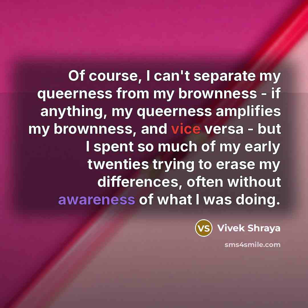 “Of course, I can't separate my queerness from my brownness - if anything, my queerness amplifies my brownness, and vice versa - but I spent so much of my early twenties trying to erase my differences, often without awareness of what I was doing.” quote by Vivek Shraya