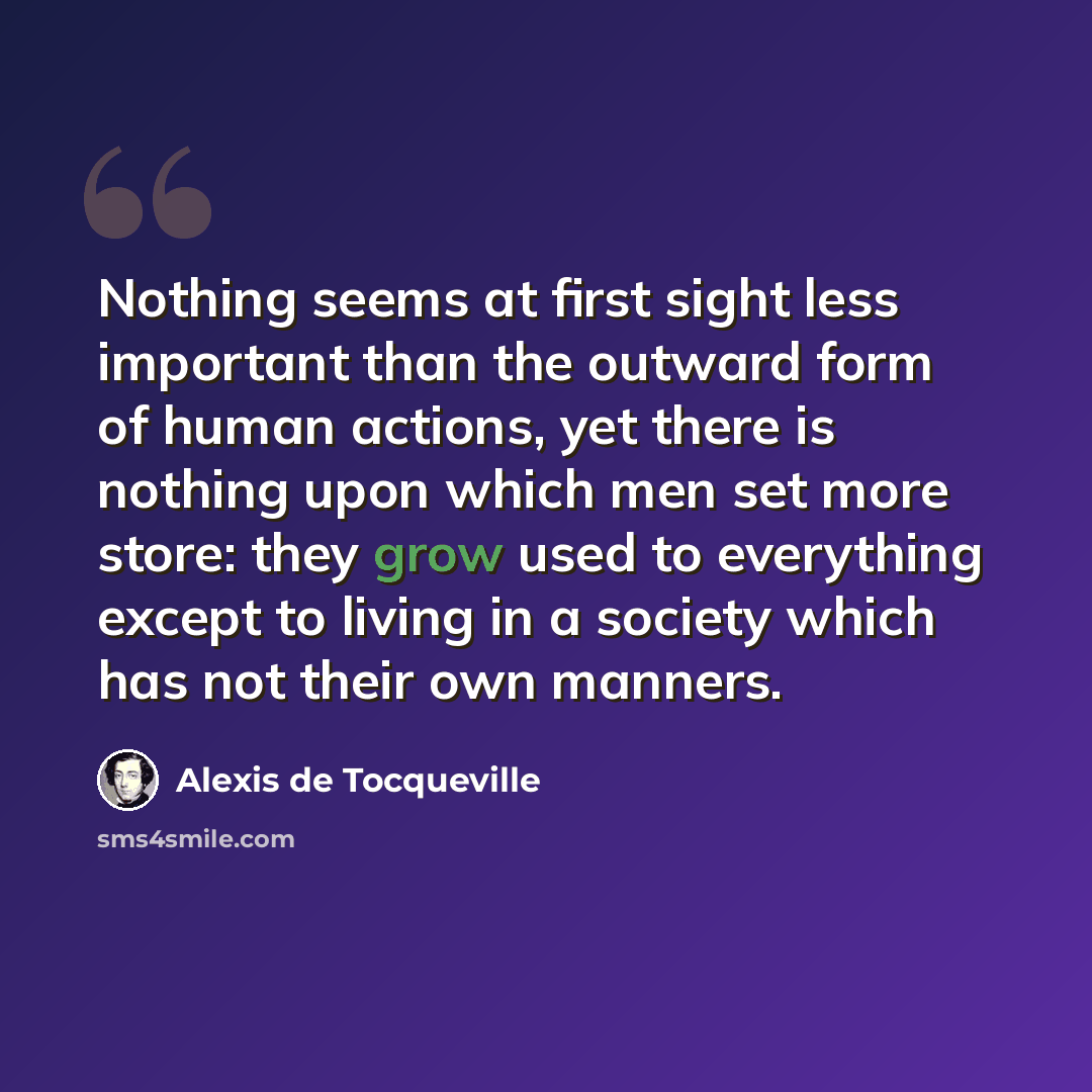 “Nothing seems at first sight less important than the outward form of human actions, yet there is nothing upon which men set more store: they grow used to everything except to living in a society which has not their own manners.” quote by Alexis de Tocqueville