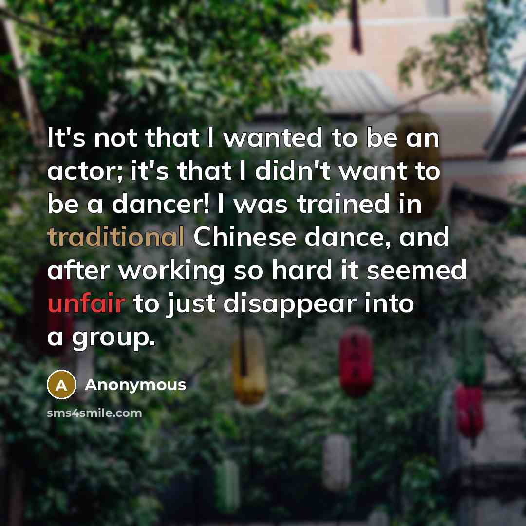“It's not that I wanted to be an actor; it's that I didn't want to be a dancer! I was trained in traditional Chinese dance, and after working so hard it seemed unfair to just disappear into a group.” quote by Anonymous