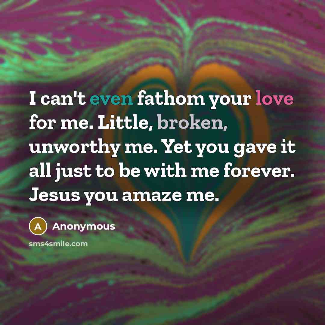 “I can't even fathom your love for me. Little, broken, unworthy me. Yet you gave it all just to be with me forever. Jesus you amaze me.” quote by Anonymous