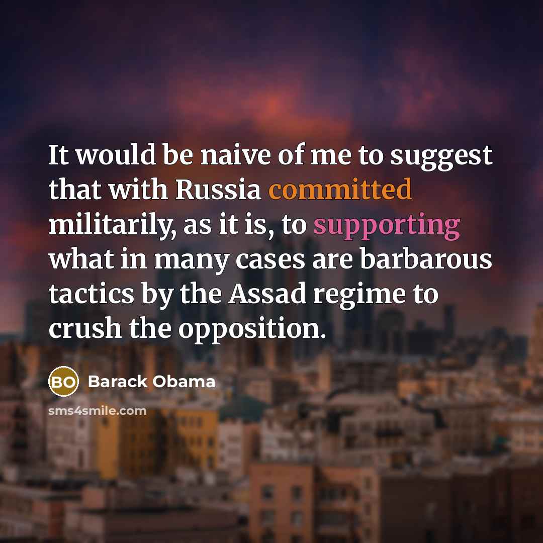 “It would be naive of me to suggest that with Russia committed militarily, as it is, to supporting what in many cases are barbarous tactics by the Assad regime to crush the opposition.” quote by Barack Obama