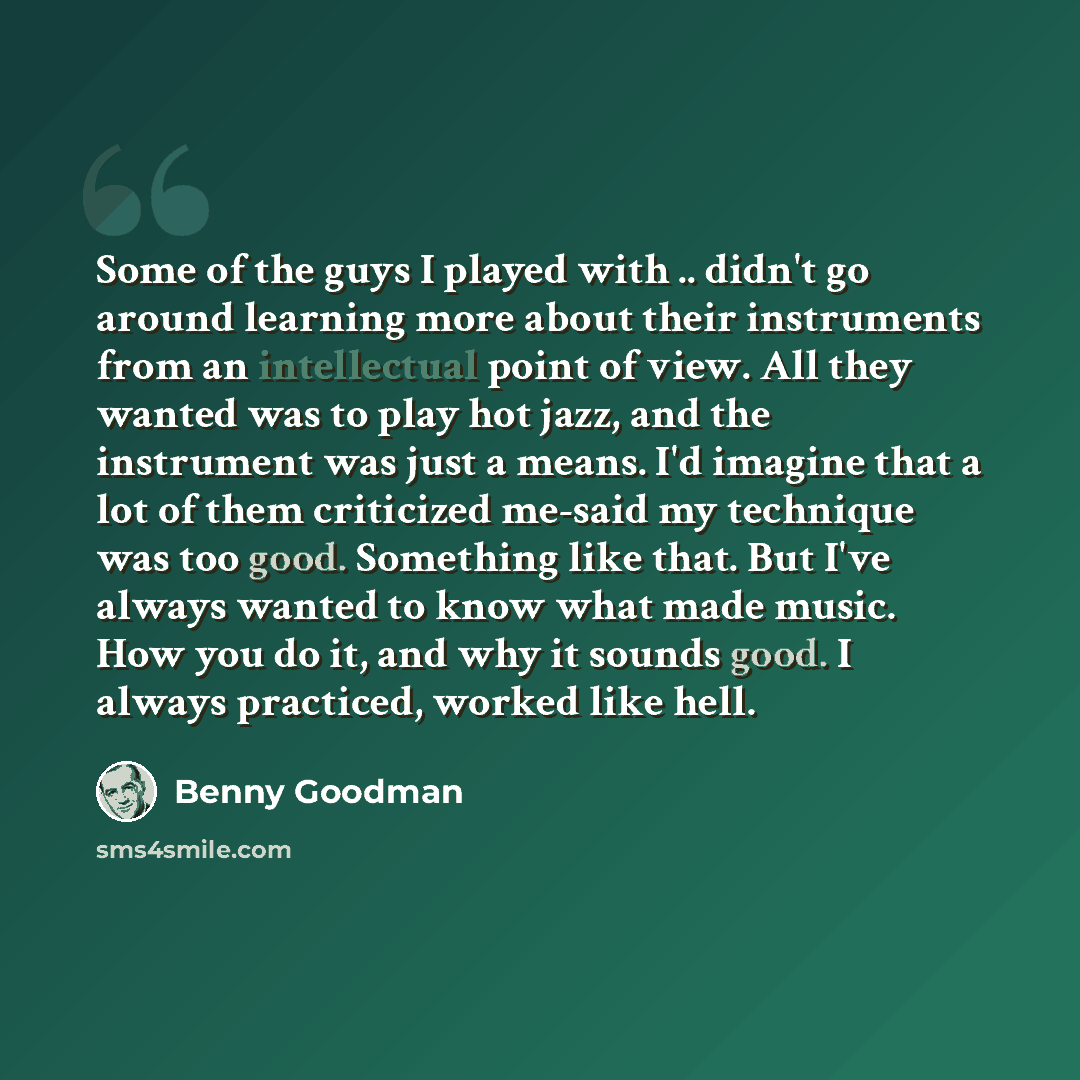 “Some of the guys I played with .. didn't go around learning more about their instruments from an intellectual point of view. All they wanted was to play hot jazz, and the instrument was just a means. I'd imagine that a lot of them criticized me-said my technique was too good. Something like that…” quote by Benny Goodman
