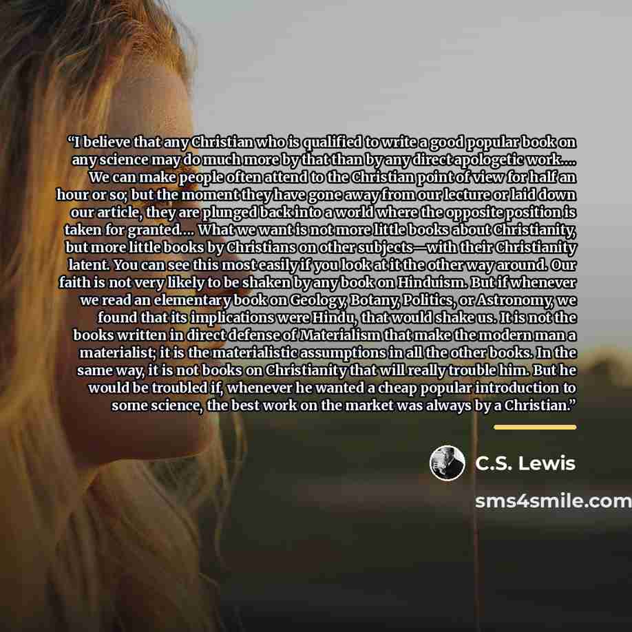 “I believe that any Christian who is qualified to write a good popular book on any science may do much more by that than by any direct apologetic work…. We can make people often attend to the Christian point of view for half an hour or so; but the moment they have gone away from our lecture or laid…” quote by C.S. Lewis