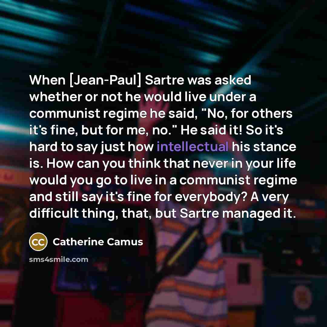 “When [Jean-Paul] Sartre was asked whether or not he would live under a communist regime he said, "No, for others it's fine, but for me, no." He said it! So it's hard to say just how intellectual his stance is. How can you think that never in your life would you go to live in a communist regime and…” quote by Catherine Camus