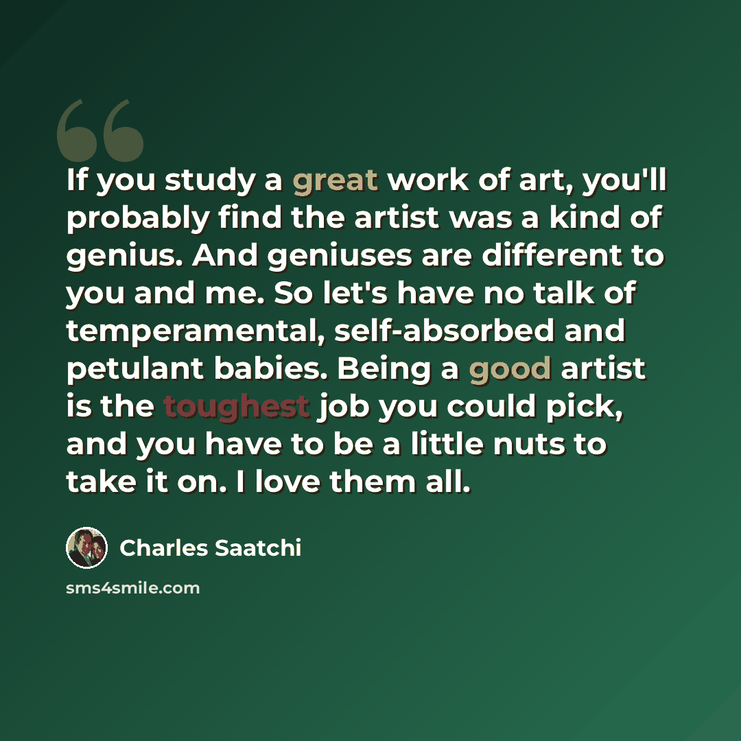 “If you study a great work of art, you'll probably find the artist was a kind of genius. And geniuses are different to you and me. So let's have no talk of temperamental, self-absorbed and petulant babies. Being a good artist is the toughest job you could pick, and you have to be a little nuts to…” quote by Charles Saatchi