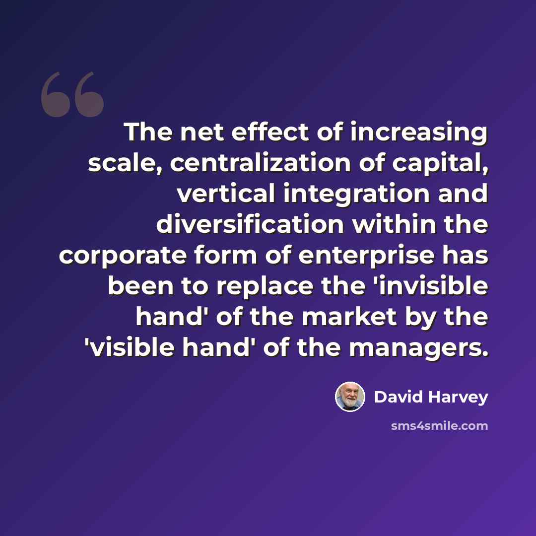 “The net effect of increasing scale, centralization of capital, vertical integration and diversification within the corporate form of enterprise has been to replace the 'invisible hand' of the market by the 'visible hand' of the managers.” quote by David Harvey