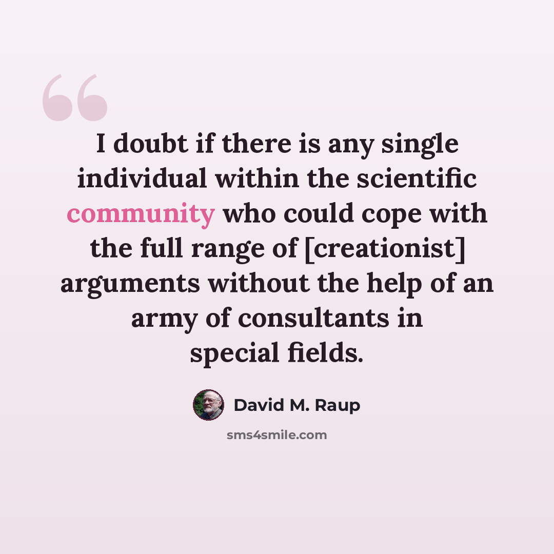 “I doubt if there is any single individual within the scientific community who could cope with the full range of [creationist] arguments without the help of an army of consultants in special fields.” quote by David M. Raup
