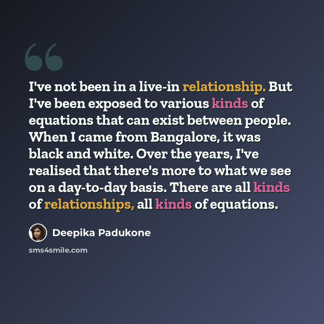 “I've not been in a live-in relationship. But I've been exposed to various kinds of equations that can exist between people. When I came from Bangalore, it was black and white. Over the years, I've realised that there's more to what we see on a day-to-day basis. There are all kinds of…” quote by Deepika Padukone