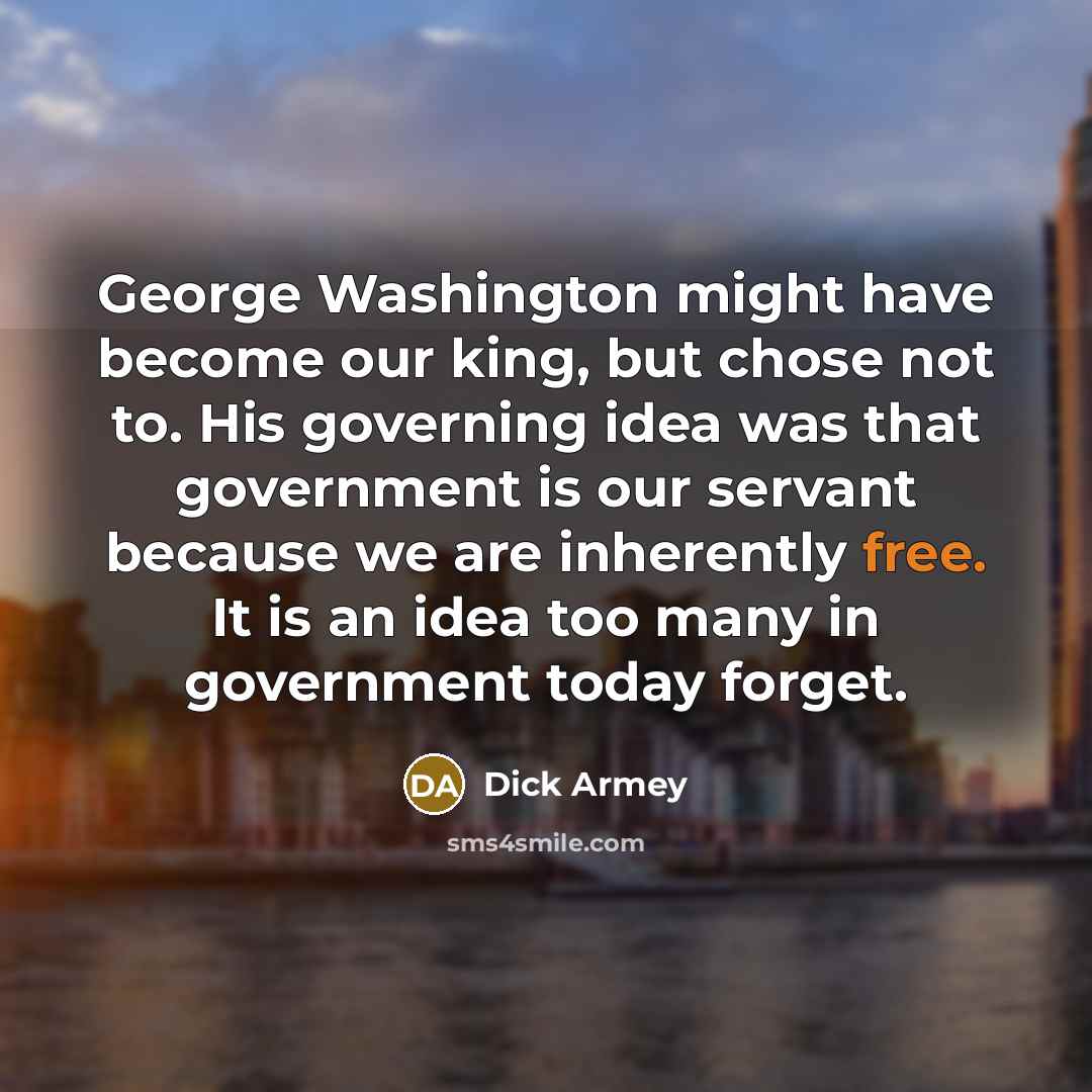 “George Washington might have become our king, but chose not to. His governing idea was that government is our servant because we are inherently free. It is an idea too many in government today forget.” quote by Dick Armey
