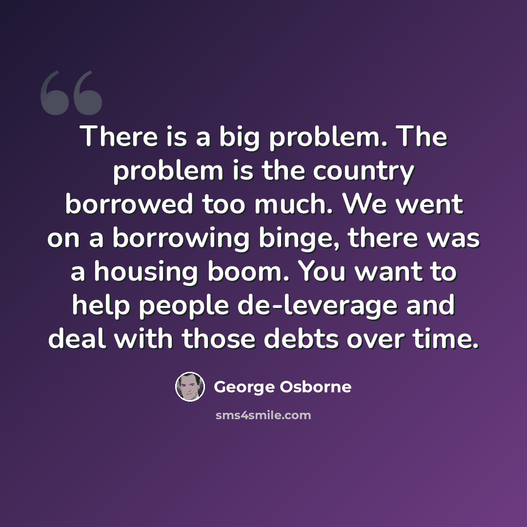 “There is a big problem. The problem is the country borrowed too much. We went on a borrowing binge, there was a housing boom. You want to help people de-leverage and deal with those debts over time.” quote by George Osborne