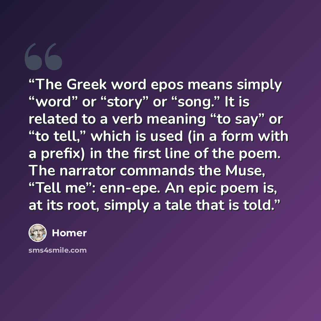 “The Greek word epos means simply “word” or “story” or “song.” It is related to a verb meaning “to say” or “to tell,” which is used (in a form with a prefix) in the first line of the poem. The narrator commands the Muse, “Tell me”: enn-epe. An epic poem is, at its root, simply a tale that is told.” quote by Homer