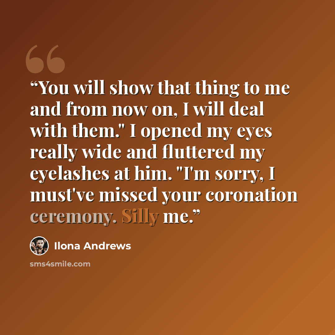 “You will show that thing to me and from now on, I will deal with them." I opened my eyes really wide and fluttered my eyelashes at him. "I'm sorry, I must've missed your coronation ceremony. Silly me.” quote by Ilona Andrews