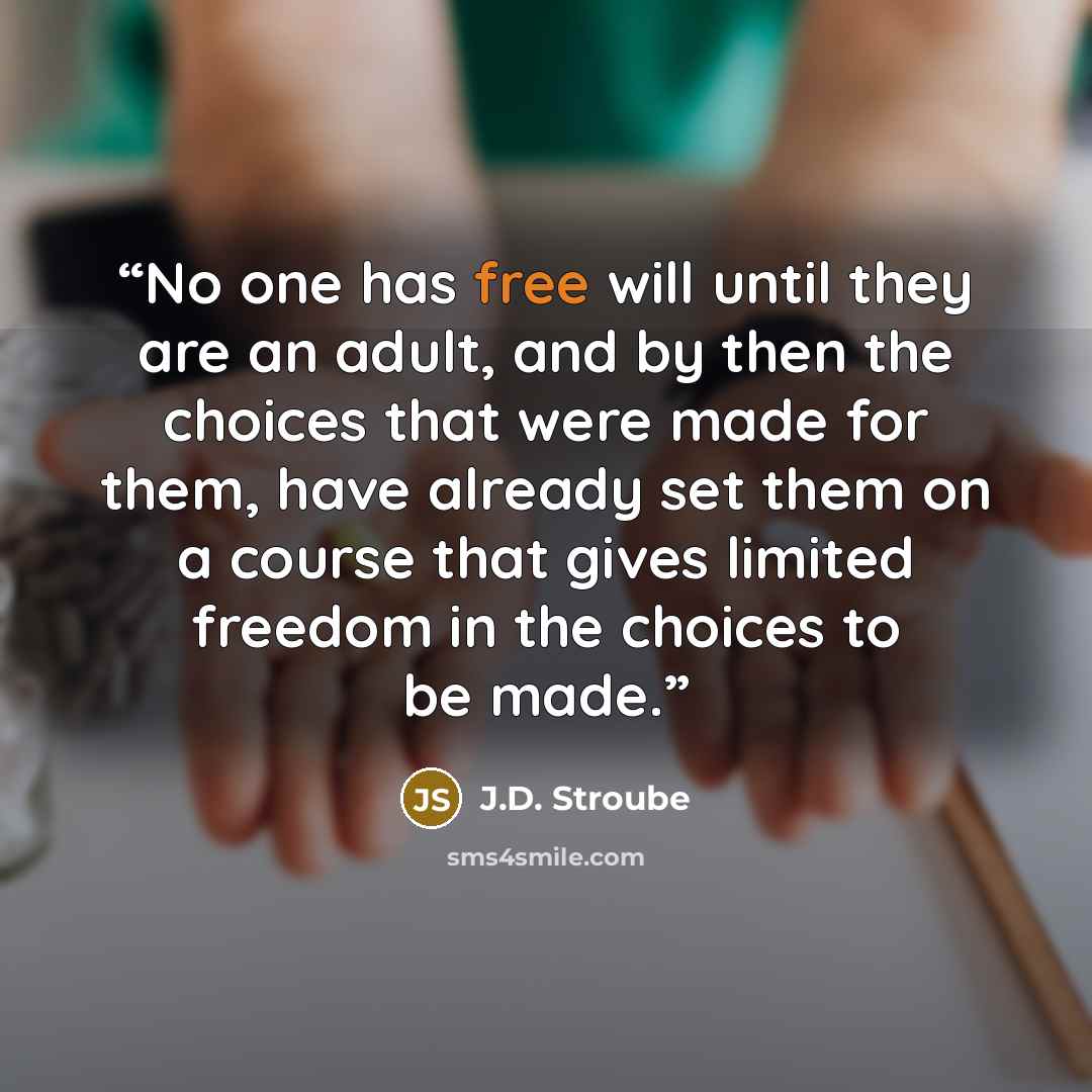 “No one has free will until they are an adult, and by then the choices that were made for them, have already set them on a course that gives limited freedom in the choices to be made.” quote by J.D. Stroube