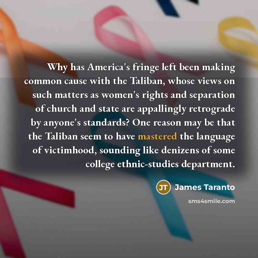 “Why has America's fringe left been making common cause with the Taliban, whose views on such matters as women's rights and separation of church and state are appallingly retrograde by anyone's standards? One reason may be that the Taliban seem to have mastered the language of victimhood, sounding…” quote by James Taranto
