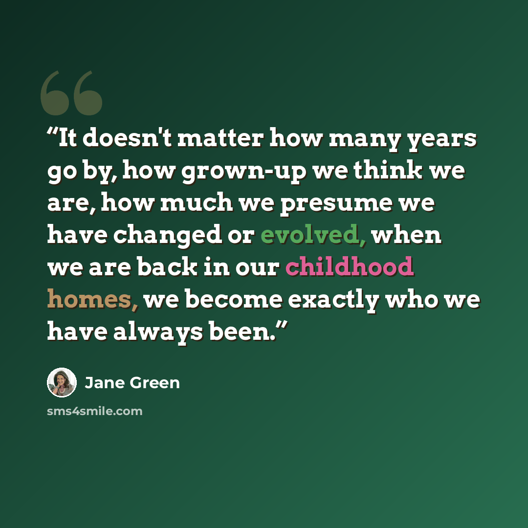 “It doesn't matter how many years go by, how grown-up we think we are, how much we presume we have changed or evolved, when we are back in our childhood homes, we become exactly who we have always been.” quote by Jane Green