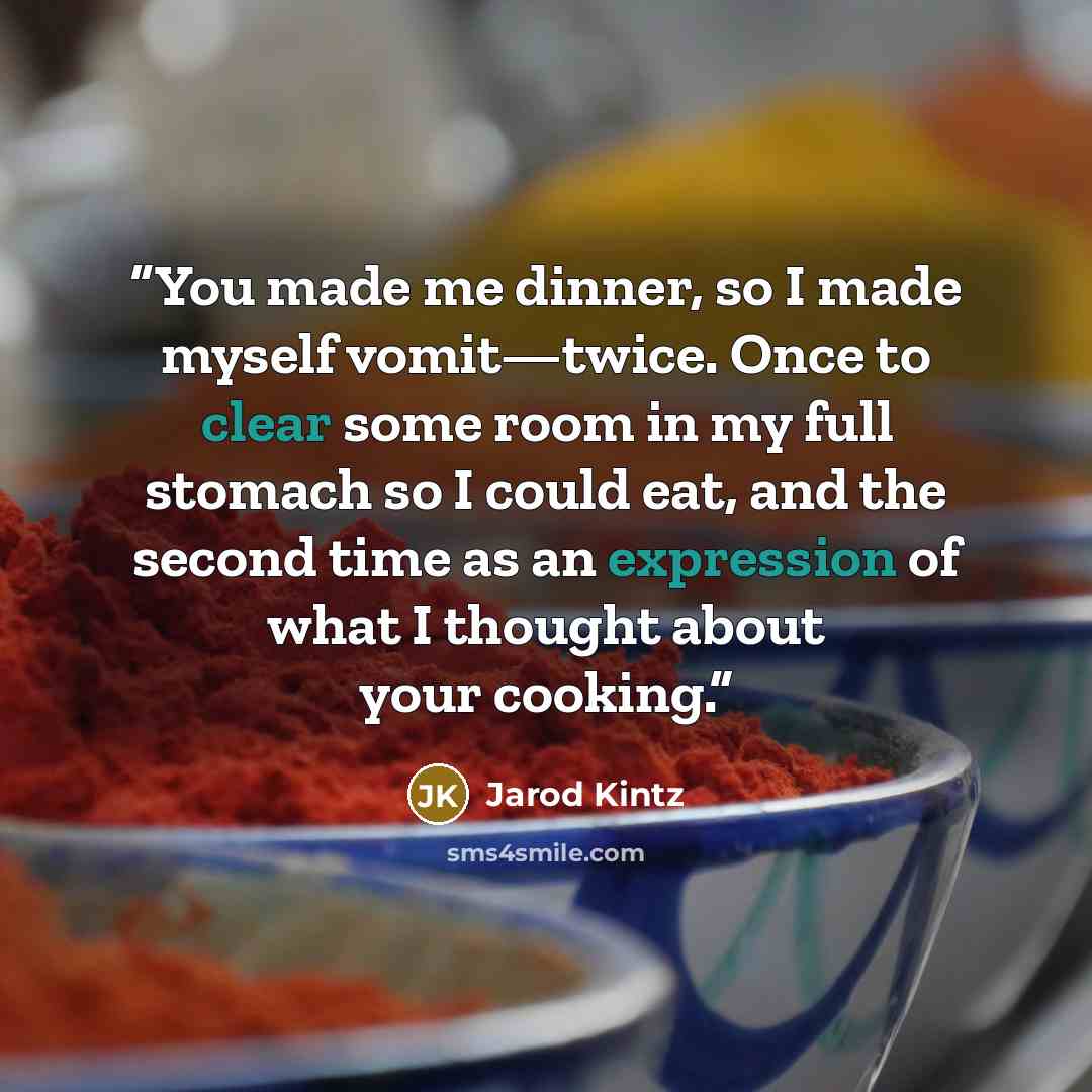 “You made me dinner, so I made myself vomit—twice. Once to clear some room in my full stomach so I could eat, and the second time as an expression of what I thought about your cooking.” quote by Jarod Kintz