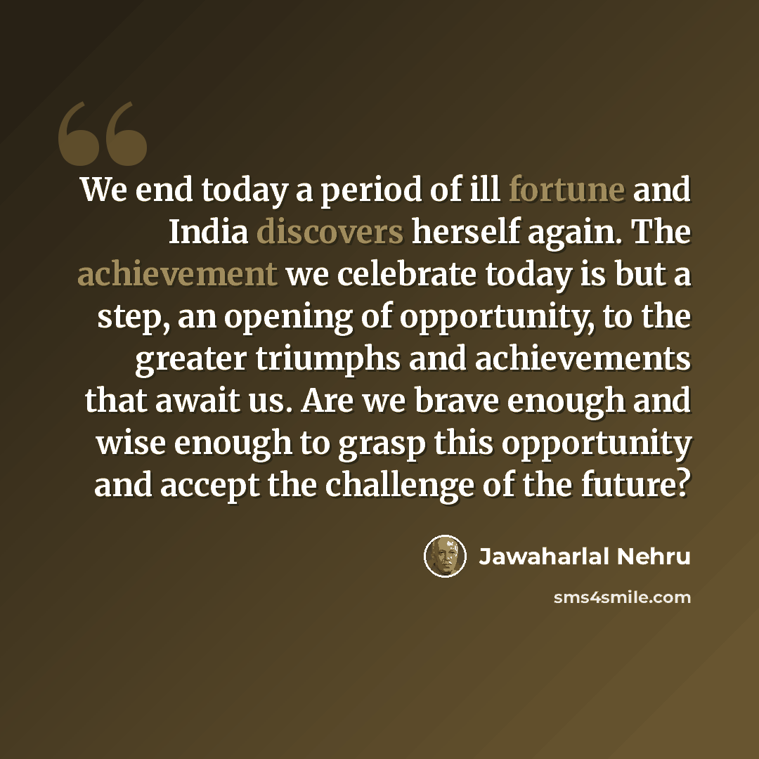 “We end today a period of ill fortune and India discovers herself again. The achievement we celebrate today is but a step, an opening of opportunity, to the greater triumphs and achievements that await us. Are we brave enough and wise enough to grasp this opportunity and accept the challenge of the…” quote by Jawaharlal Nehru