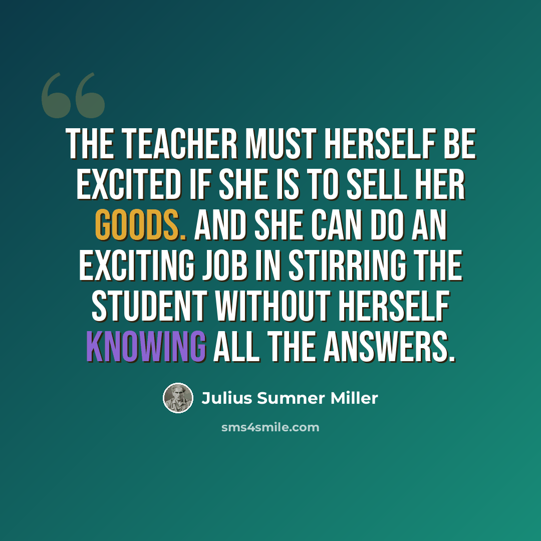 “The teacher must herself be excited if she is to sell her goods. And she can do an exciting job in stirring the student without herself knowing all the answers.” quote by Julius Sumner Miller
