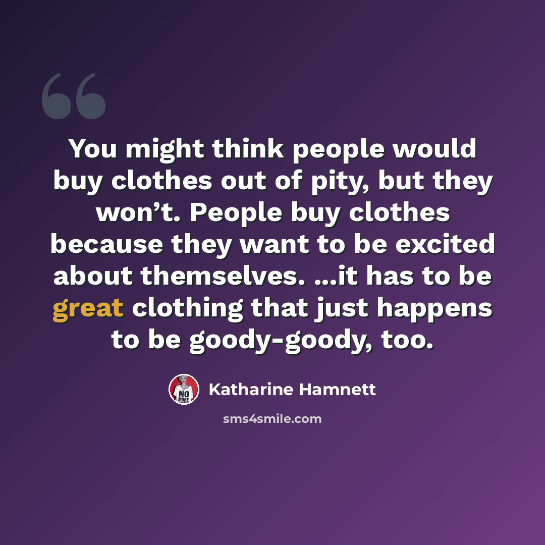 “You might think people would buy clothes out of pity, but they won’t. People buy clothes because they want to be excited about themselves. ...it has to be great clothing that just happens to be goody-goody, too.” quote by Katharine Hamnett