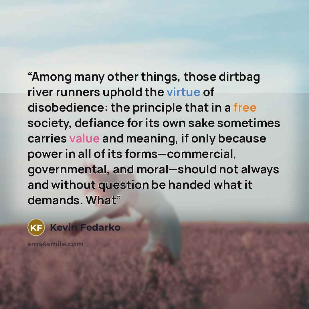 “Among many other things, those dirtbag river runners uphold the virtue of disobedience: the principle that in a free society, defiance for its own sake sometimes carries value and meaning, if only because power in all of its forms—commercial, governmental, and moral—should not always and without…” quote by Kevin Fedarko