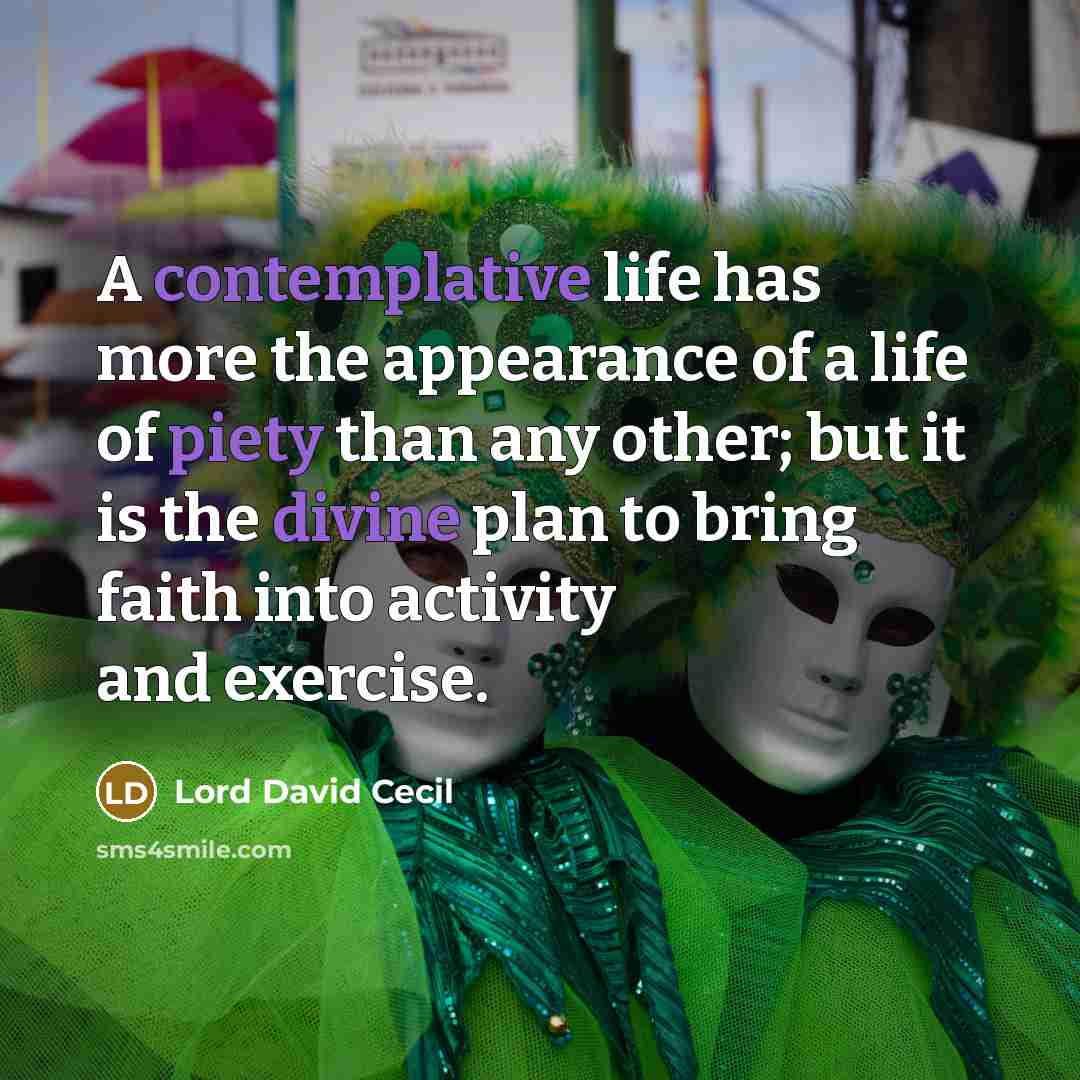 “A contemplative life has more the appearance of a life of piety than any other; but it is the divine plan to bring faith into activity and exercise.” quote by Lord David Cecil