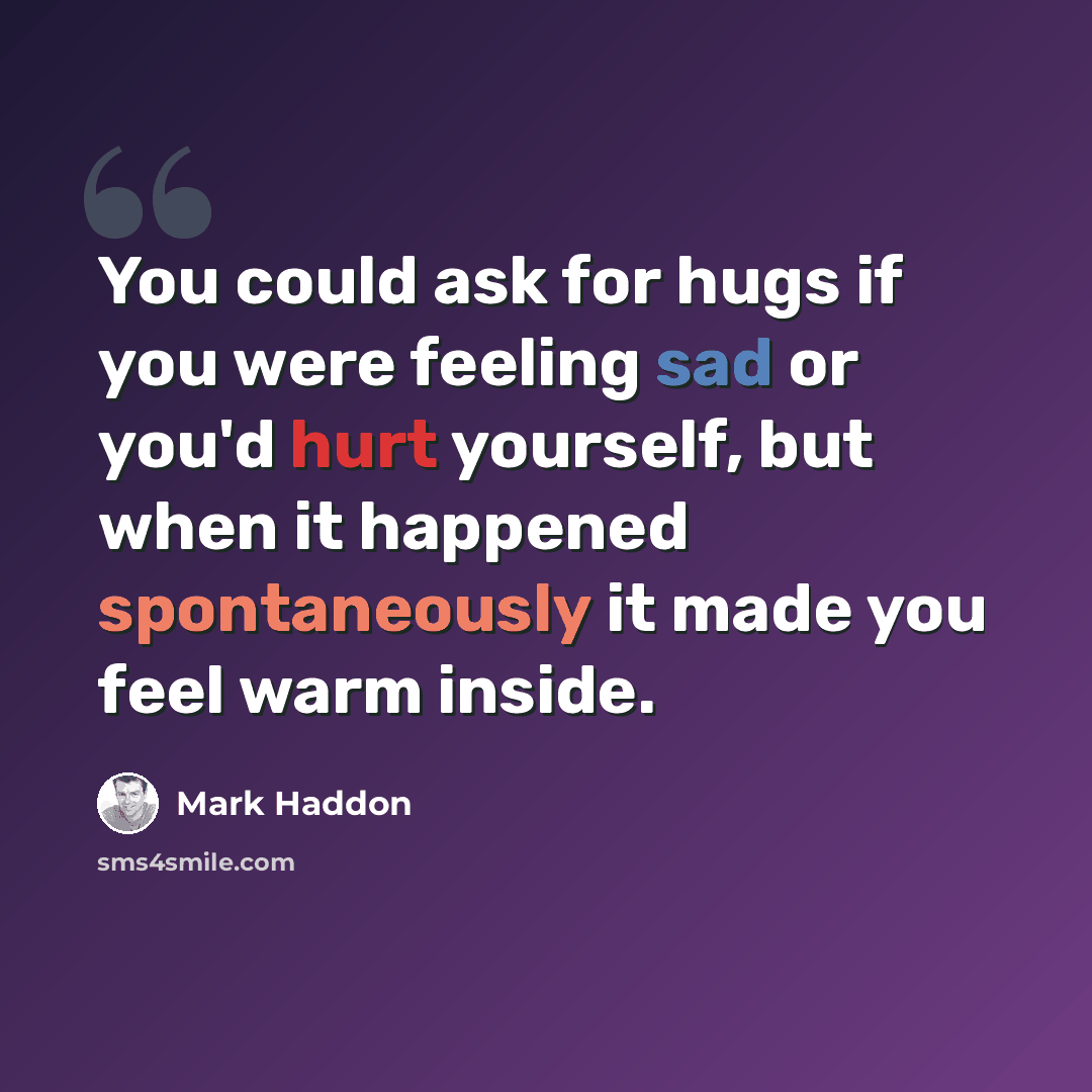 “You could ask for hugs if you were feeling sad or you'd hurt yourself, but when it happened spontaneously it made you feel warm inside.” quote by Mark Haddon