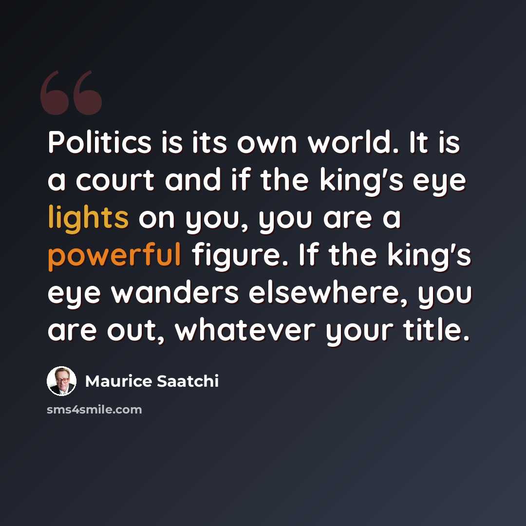“Politics is its own world. It is a court and if the king's eye lights on you, you are a powerful figure. If the king's eye wanders elsewhere, you are out, whatever your title.” quote by Maurice Saatchi