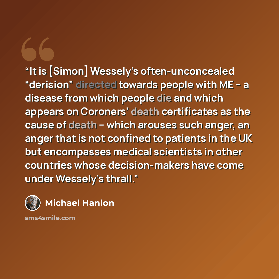 “It is [Simon] Wessely’s often-unconcealed “derision” directed towards people with ME -- a disease from which people die and which appears on Coroners’ death certificates as the cause of death -- which arouses such anger, an anger that is not confined to patients in the UK but encompasses medical…” quote by Michael Hanlon