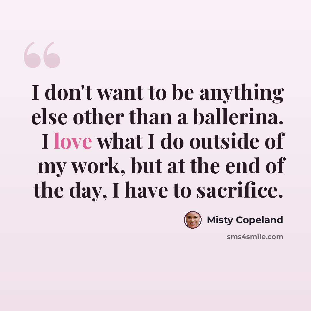 “I don't want to be anything else other than a ballerina. I love what I do outside of my work, but at the end of the day, I have to sacrifice.” quote by Misty Copeland