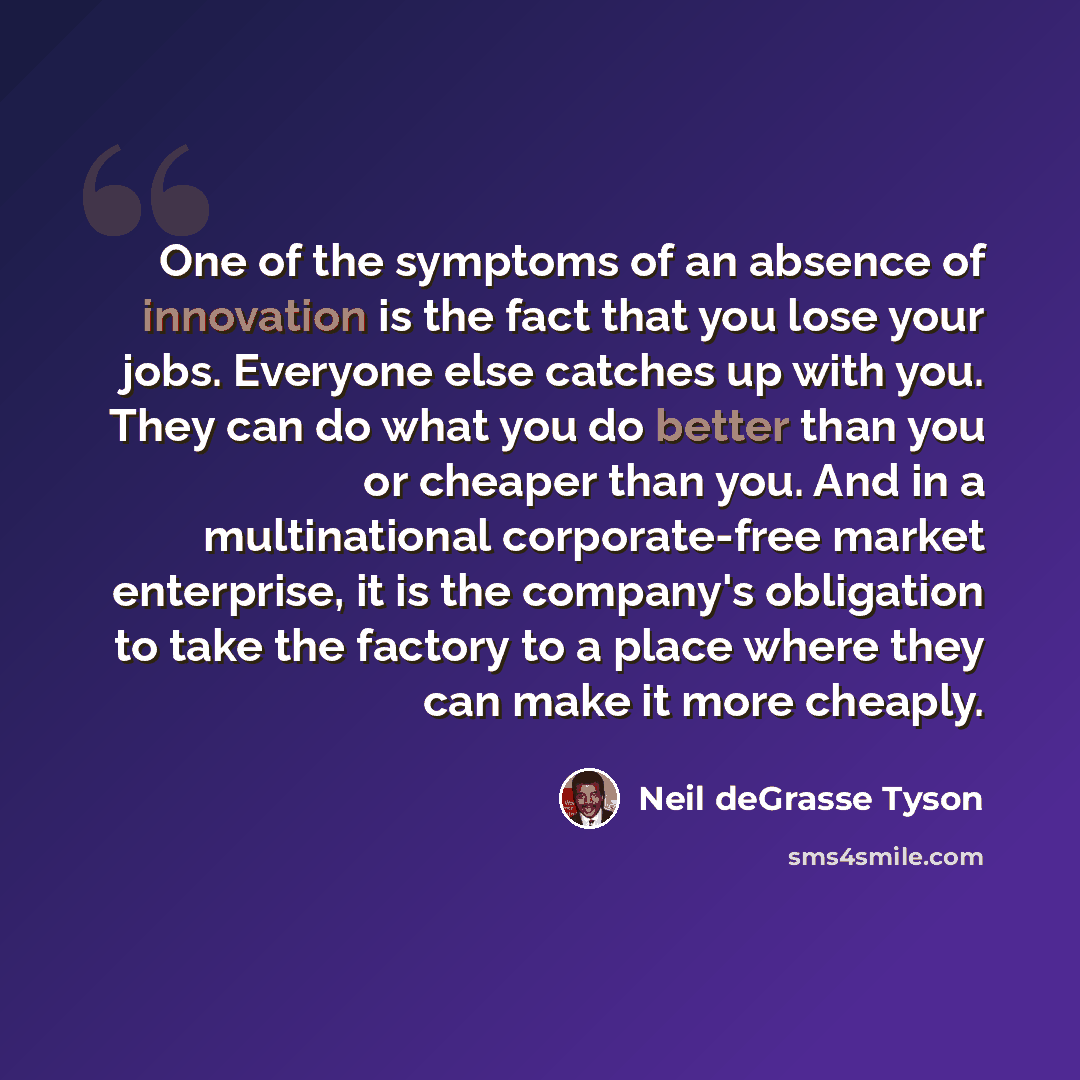 “One of the symptoms of an absence of innovation is the fact that you lose your jobs. Everyone else catches up with you. They can do what you do better than you or cheaper than you. And in a multinational corporate-free market enterprise, it is the company's obligation to take the factory to a…” quote by Neil deGrasse Tyson