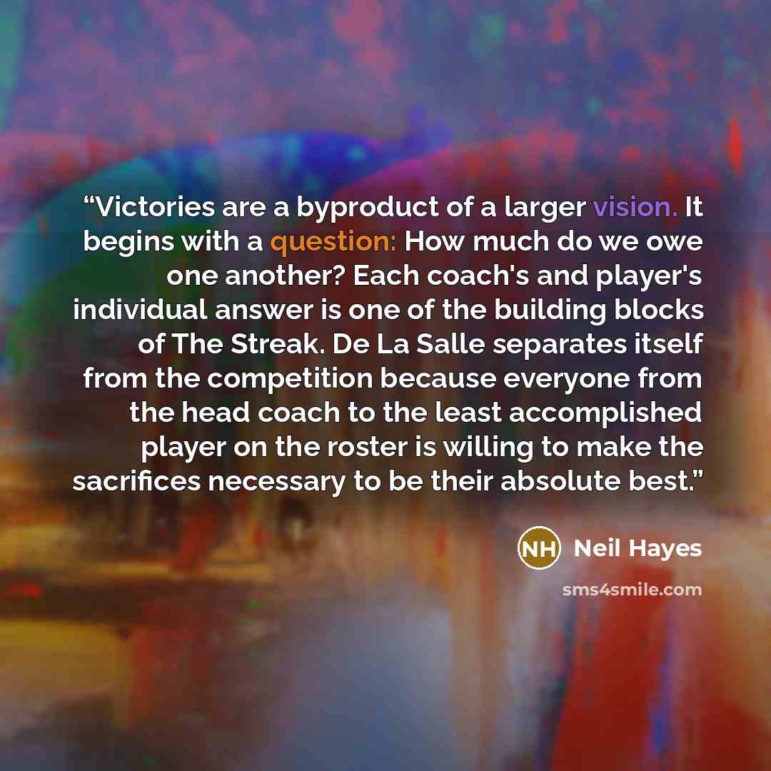 “Victories are a byproduct of a larger vision. It begins with a question: How much do we owe one another? Each coach's and player's individual answer is one of the building blocks of The Streak. De La Salle separates itself from the competition because everyone from the head coach to the least…” quote by Neil Hayes