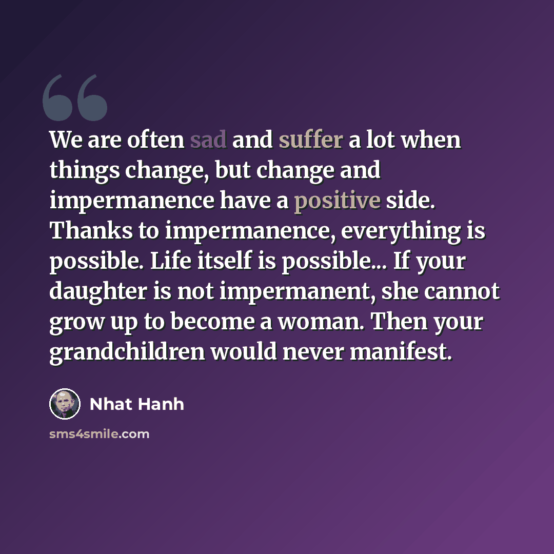 “We are often sad and suffer a lot when things change, but change and impermanence have a positive side. Thanks to impermanence, everything is possible. Life itself is possible... If your daughter is not impermanent, she cannot grow up to become a woman. Then your grandchildren would never manifest.” quote by Nhat Hanh