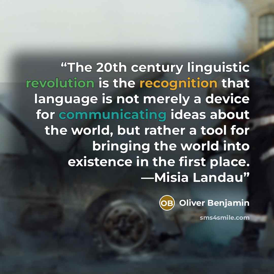 “The 20th century linguistic revolution is the recognition that language is not merely a device for communicating ideas about the world, but rather a tool for bringing the world into existence in the first place. —Misia Landau” quote by Oliver Benjamin