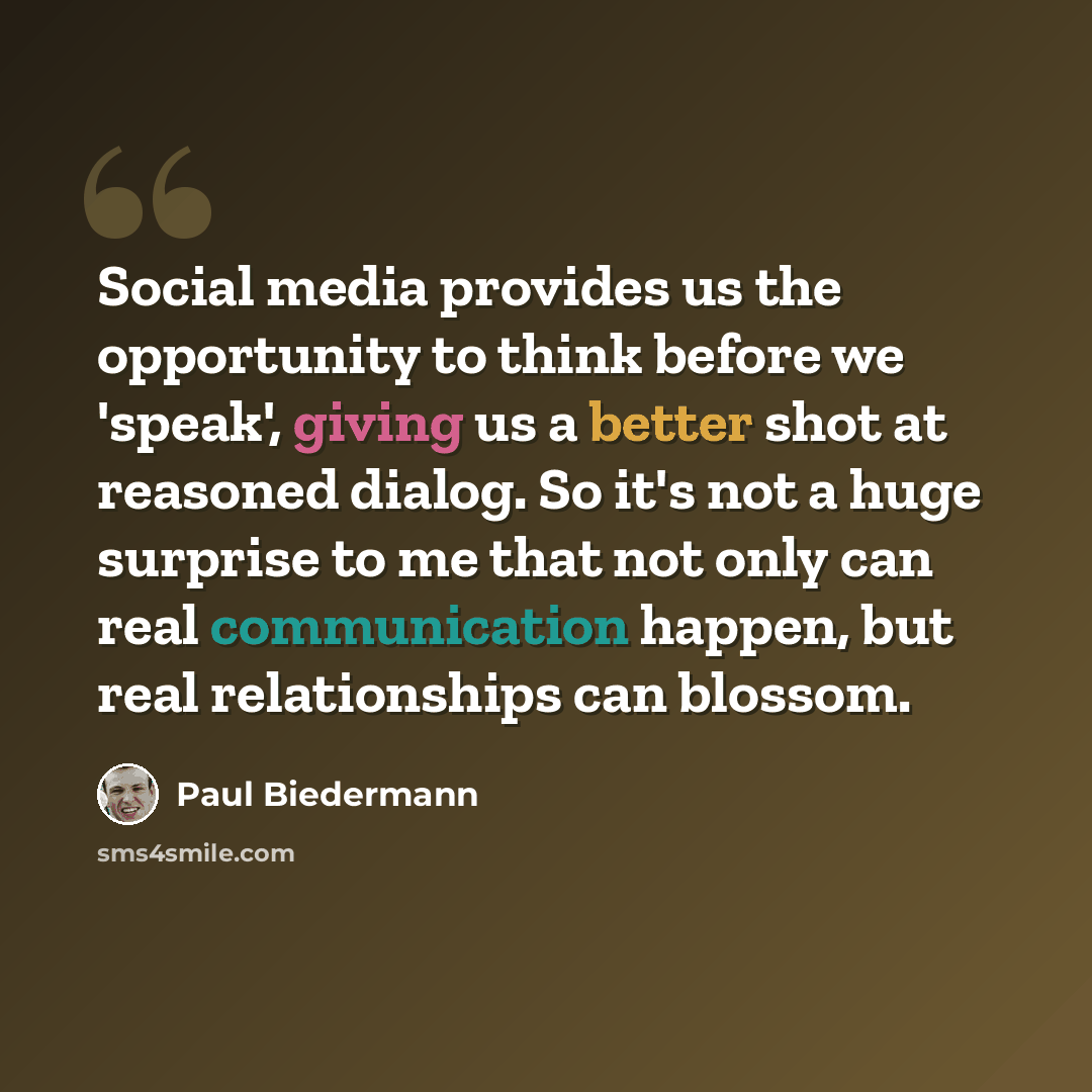 “Social media provides us the opportunity to think before we 'speak', giving us a better shot at reasoned dialog. So it's not a huge surprise to me that not only can real communication happen, but real relationships can blossom.” quote by Paul Biedermann