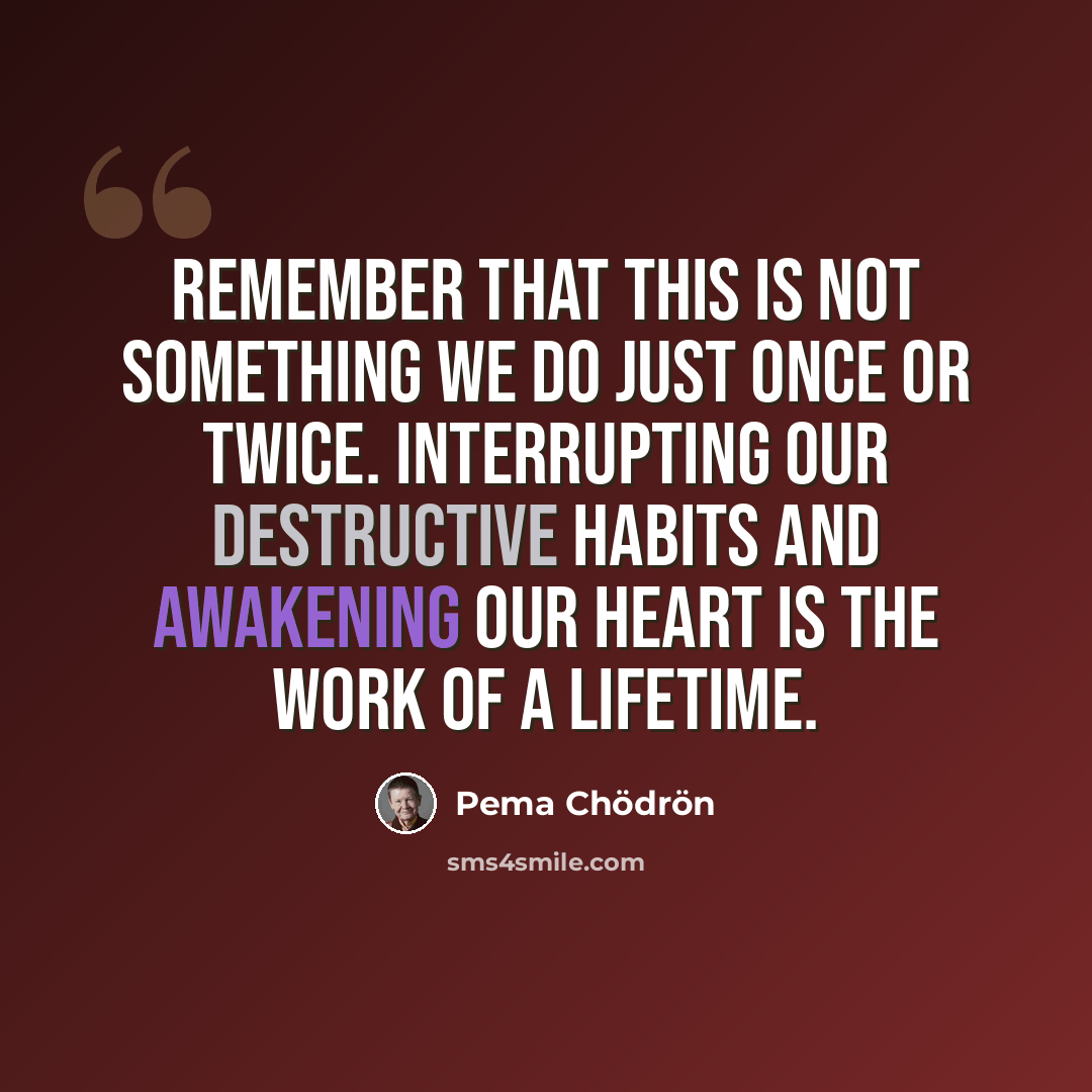 “Remember that this is not something we do just once or twice. Interrupting our destructive habits and awakening our heart is the work of a lifetime.” quote by Pema Chodron